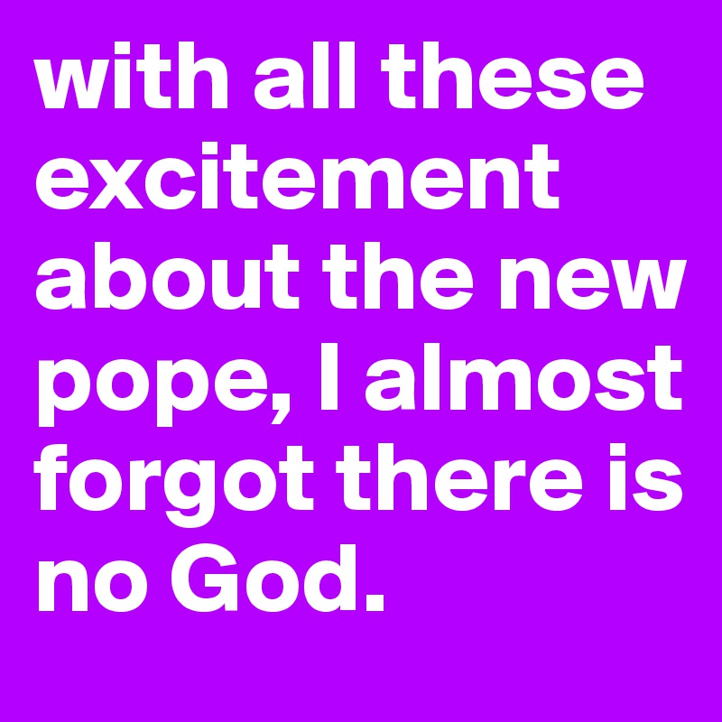 with all these excitement about the new pope, I almost forgot there is no God.