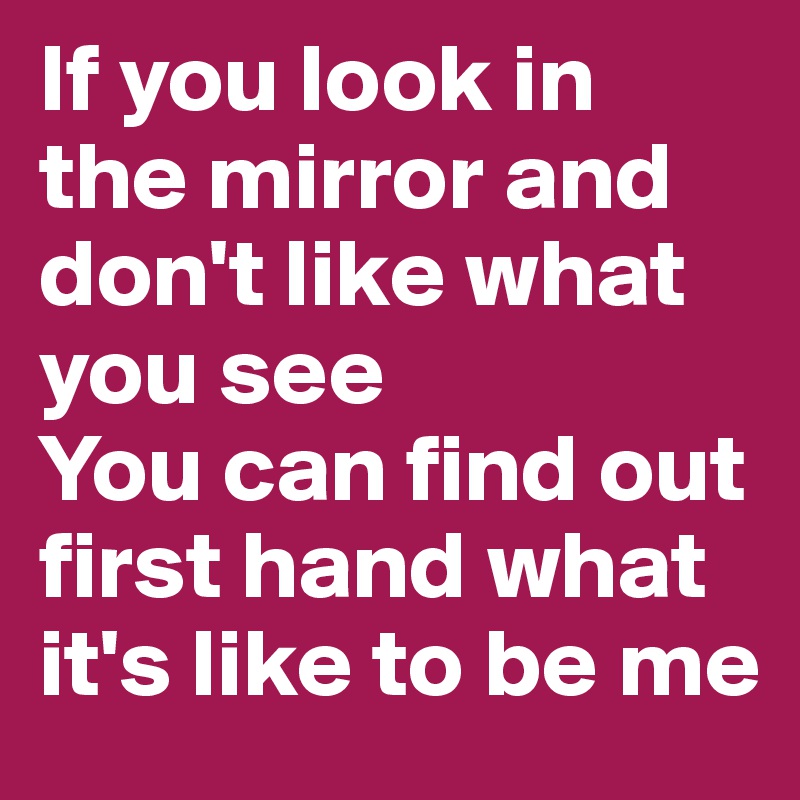 If you look in the mirror and don't like what you see
You can find out first hand what it's like to be me