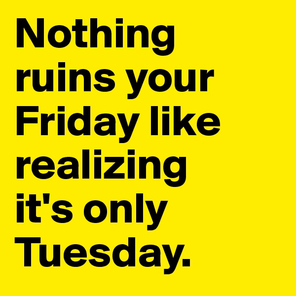 Nothing ruins your Friday like realizing 
it's only Tuesday.