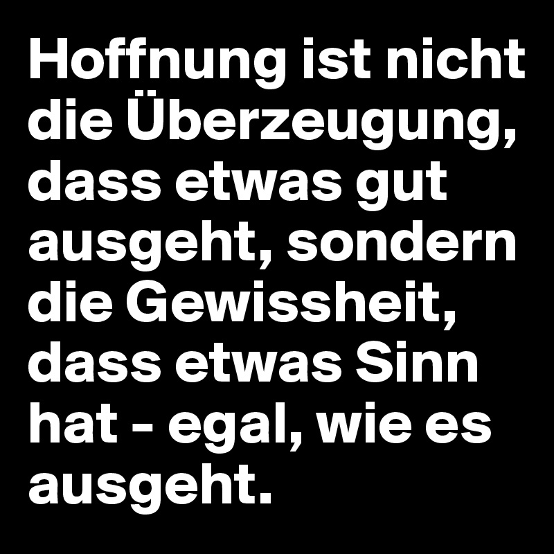 Hoffnung ist nicht die Überzeugung, dass etwas gut ausgeht, sondern die Gewissheit, dass etwas Sinn hat - egal, wie es ausgeht.