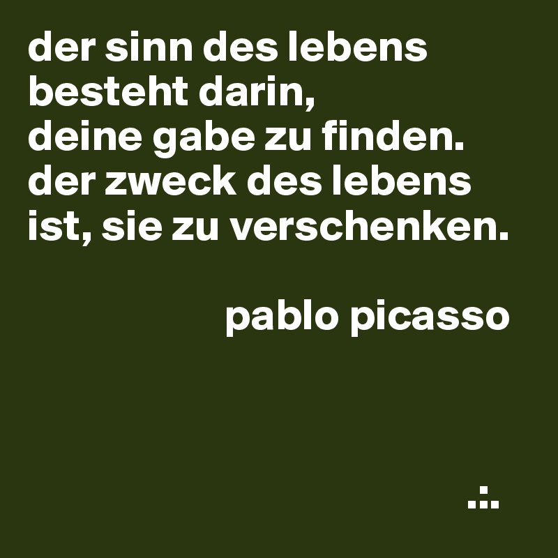 der sinn des lebens besteht darin,
deine gabe zu finden.
der zweck des lebens ist, sie zu verschenken.
 
                      pablo picasso



                                                 .:.