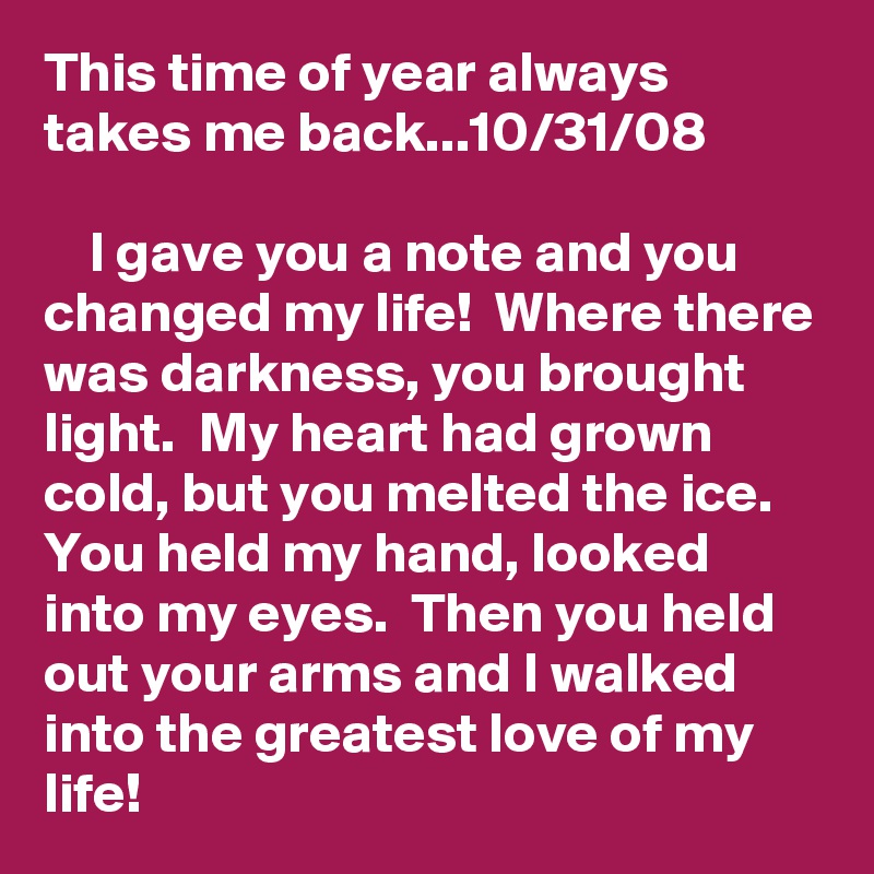 This time of year always takes me back...10/31/08

    I gave you a note and you changed my life!  Where there was darkness, you brought light.  My heart had grown cold, but you melted the ice.  You held my hand, looked into my eyes.  Then you held out your arms and I walked into the greatest love of my life!