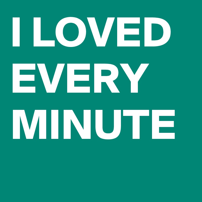 I LOVED EVERY MINUTE