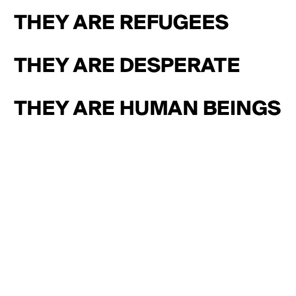 THEY ARE REFUGEES

THEY ARE DESPERATE

THEY ARE HUMAN BEINGS






