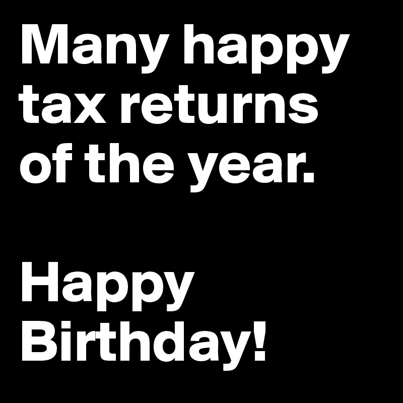 Many happy tax returns of the year.

Happy Birthday!