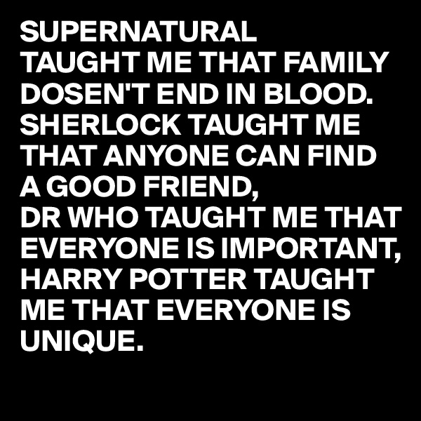 SUPERNATURAL
TAUGHT ME THAT FAMILY DOSEN'T END IN BLOOD.
SHERLOCK TAUGHT ME THAT ANYONE CAN FIND
A GOOD FRIEND,
DR WHO TAUGHT ME THAT 
EVERYONE IS IMPORTANT,
HARRY POTTER TAUGHT 
ME THAT EVERYONE IS 
UNIQUE.