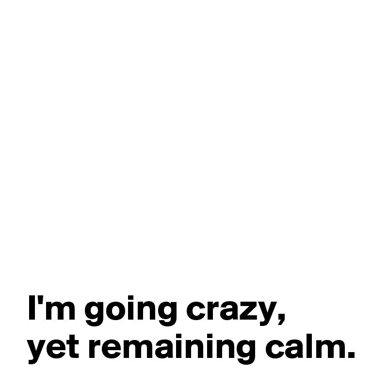 






 I'm going crazy,
 yet remaining calm.