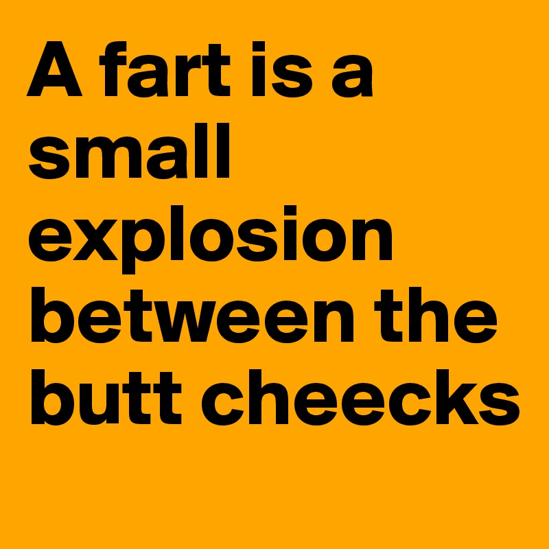 A fart is a small explosion between the butt cheecks