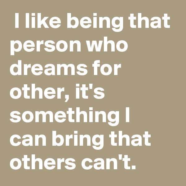  I like being that person who dreams for other, it's something I can bring that others can't.