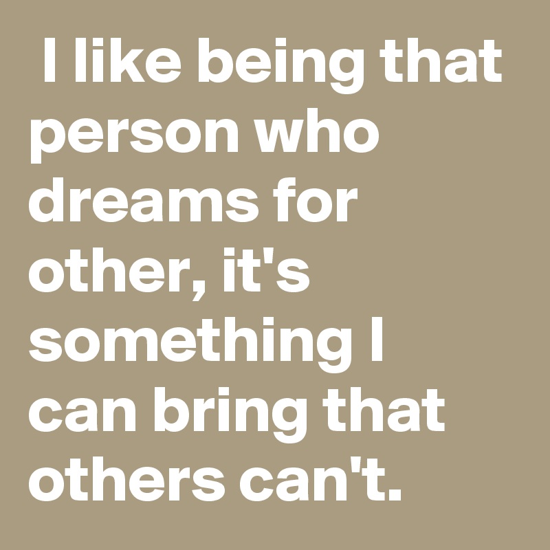  I like being that person who dreams for other, it's something I can bring that others can't.