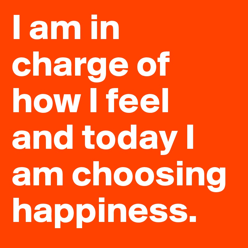 I am in charge of how I feel and today I am choosing happiness.