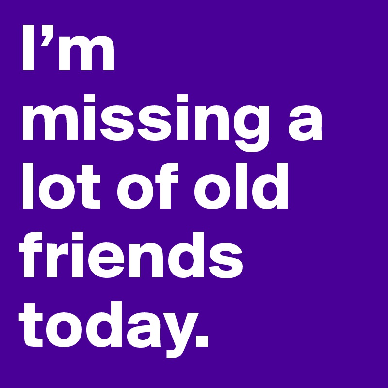 I’m missing a lot of old friends today.