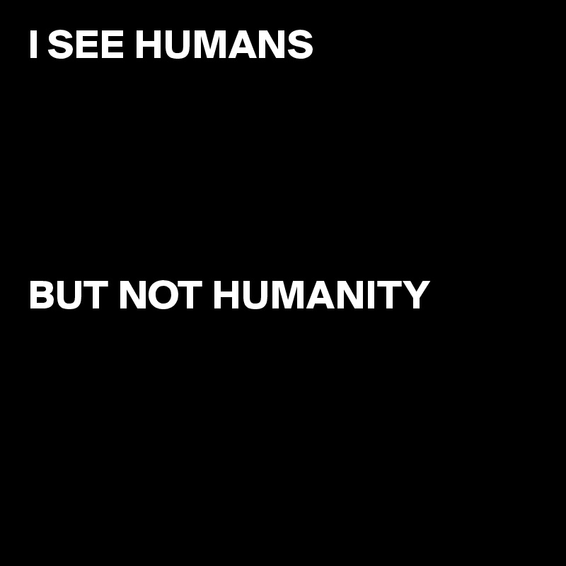 I SEE HUMANS 





BUT NOT HUMANITY




