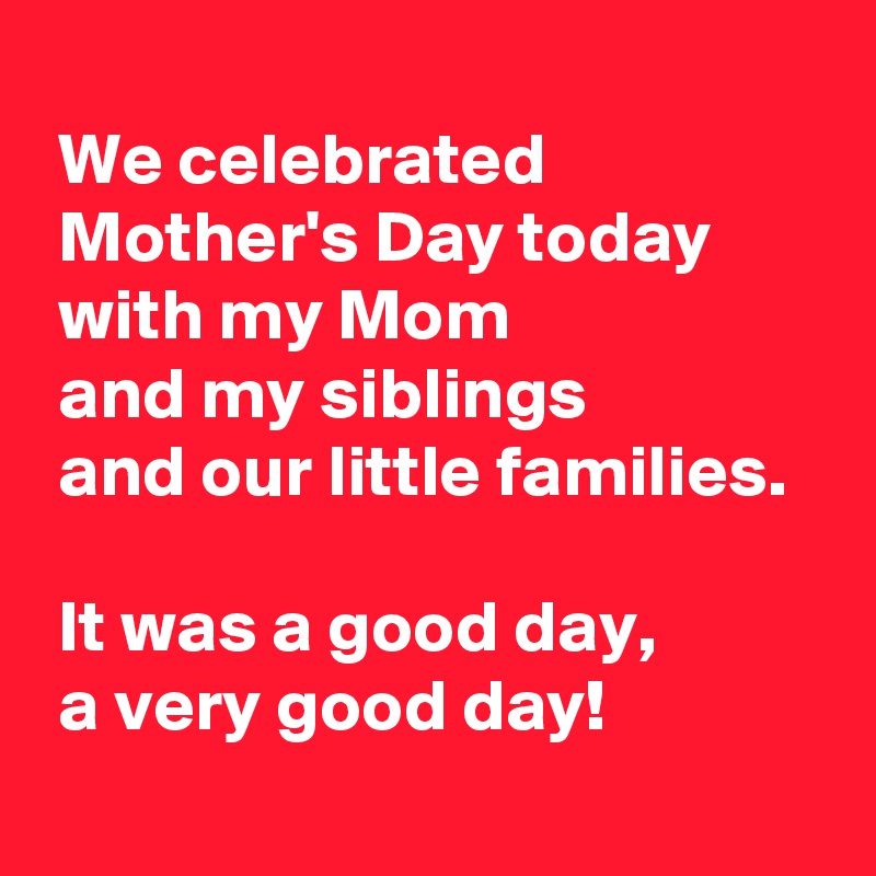 
 We celebrated 
 Mother's Day today
 with my Mom 
 and my siblings 
 and our little families.

 It was a good day,
 a very good day!
