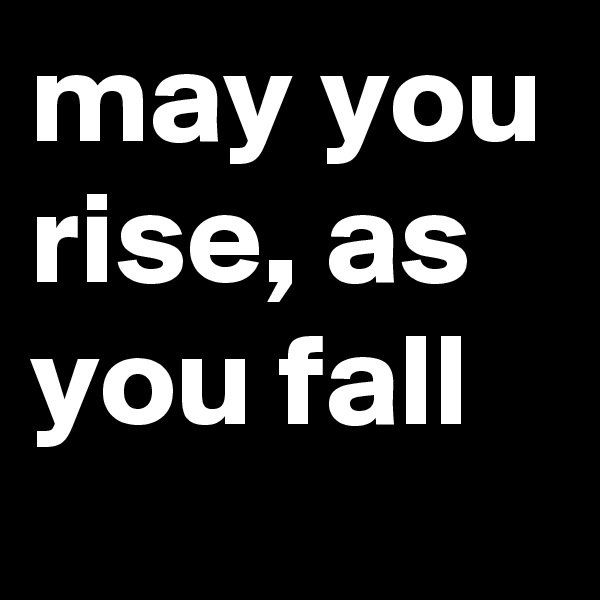 may you rise, as you fall