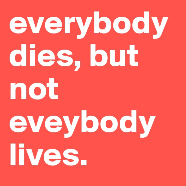 everybody dies, but not eveybody lives. 
