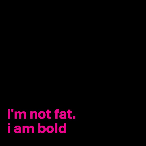 






i'm not fat. 
i am bold