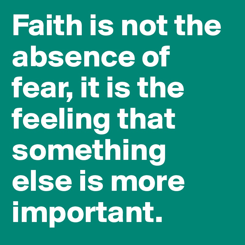 Faith is not the absence of fear, it is the feeling that something else is more important. 