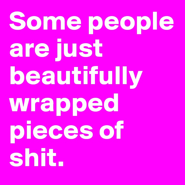 Some people are just beautifully wrapped pieces of shit. 
