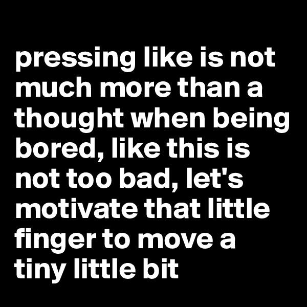 
pressing like is not much more than a thought when being bored, like this is not too bad, let's motivate that little finger to move a tiny little bit