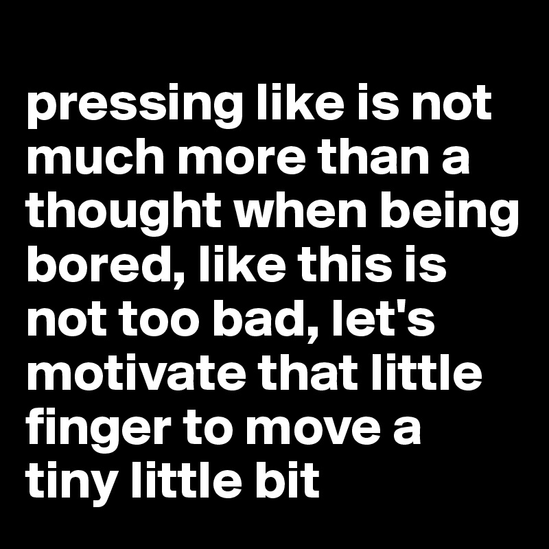 
pressing like is not much more than a thought when being bored, like this is not too bad, let's motivate that little finger to move a tiny little bit