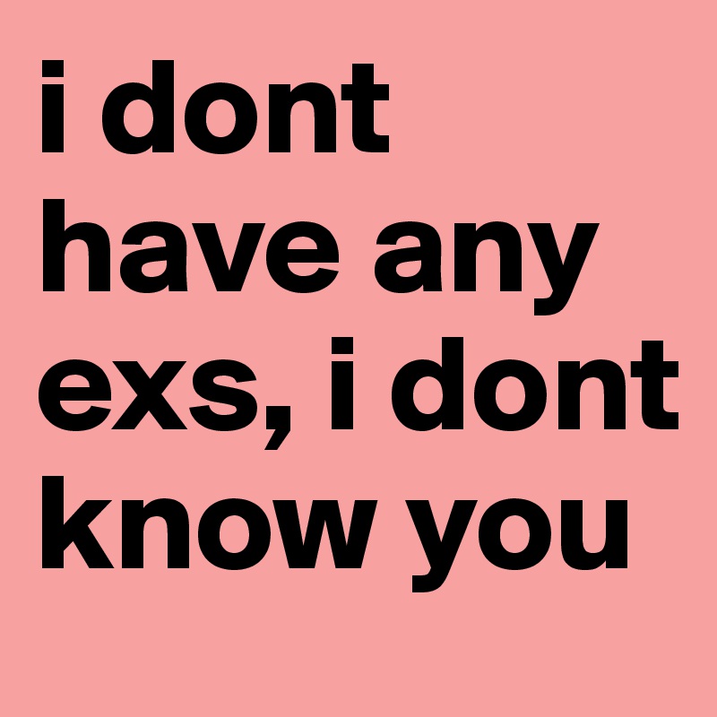 i dont have any exs, i dont know you