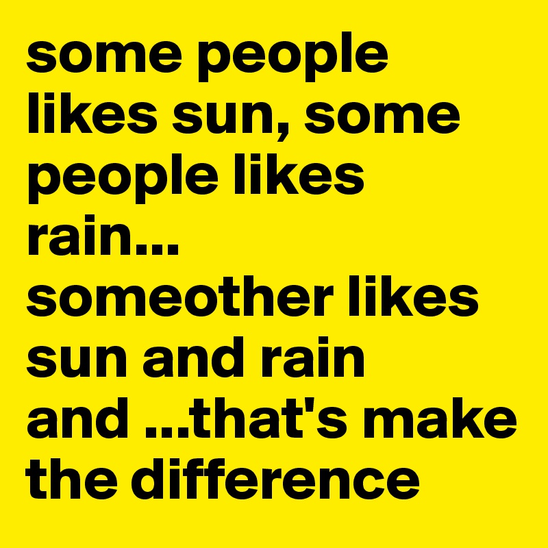 some people likes sun, some people likes rain...
someother likes sun and rain and ...that's make the difference