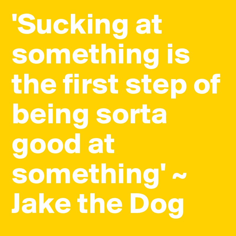 'Sucking at something is the first step of being sorta good at something' ~ Jake the Dog