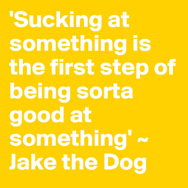 'Sucking at something is the first step of being sorta good at something' ~ Jake the Dog