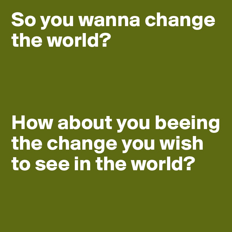 So You Wanna Change The World How About You Beeing The Change You Wish To See In The World Post By Lilymarlen On Boldomatic