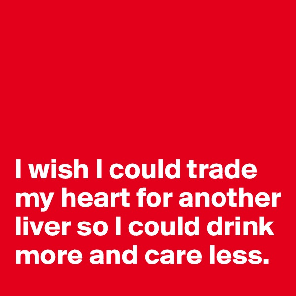 




I wish I could trade my heart for another liver so I could drink more and care less. 