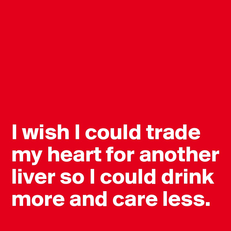 




I wish I could trade my heart for another liver so I could drink more and care less. 