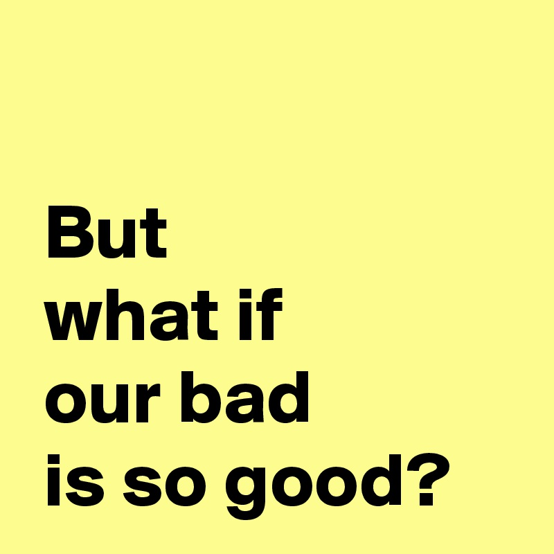 but-what-if-our-bad-is-so-good-post-by-andshecame-on-boldomatic