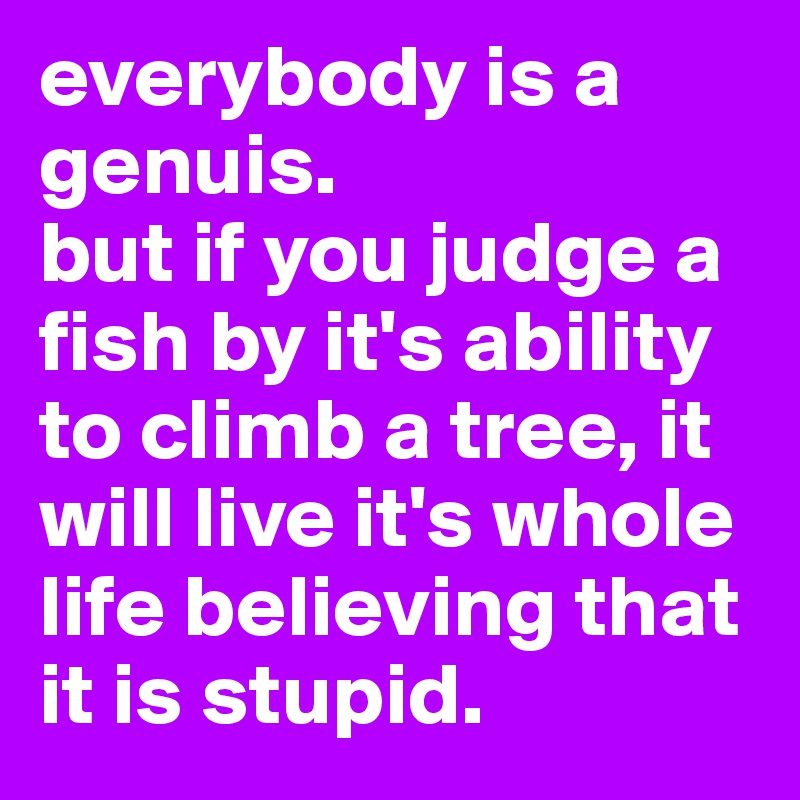everybody is a genuis. 
but if you judge a fish by it's ability to climb a tree, it will live it's whole life believing that it is stupid.
