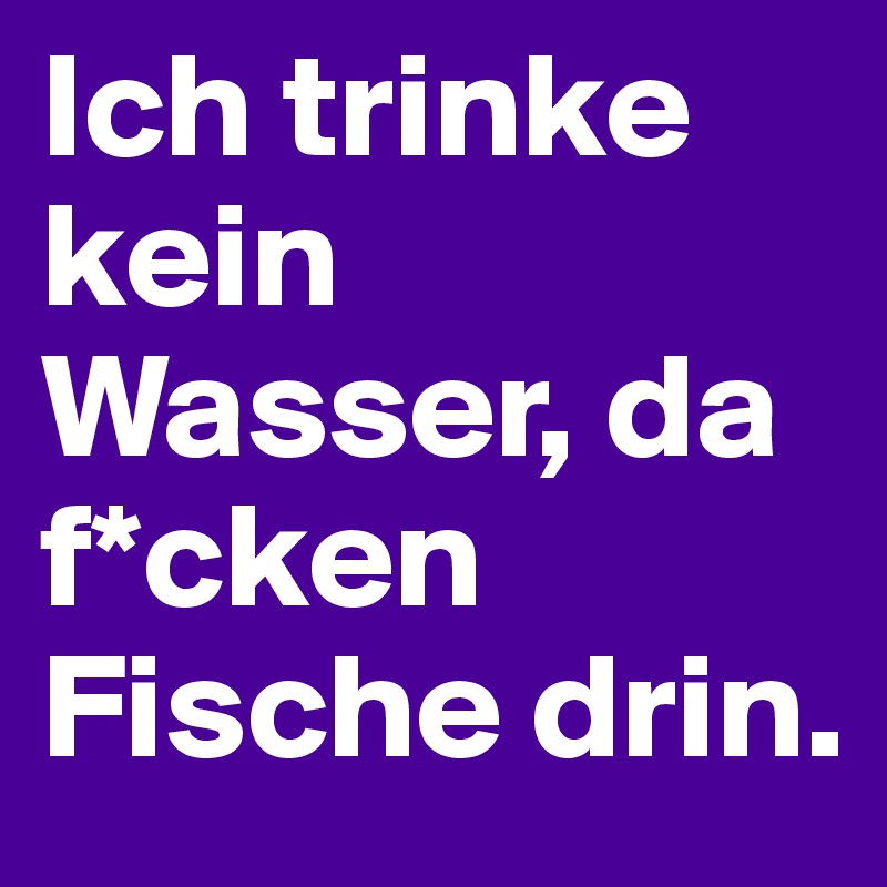 Ich trinke kein Wasser, da f*cken Fische drin. 