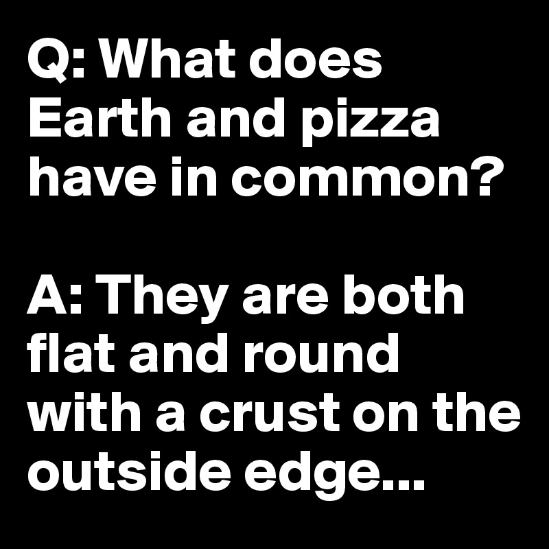 Q: What does Earth and pizza have in common?    

A: They are both flat and round with a crust on the outside edge... 