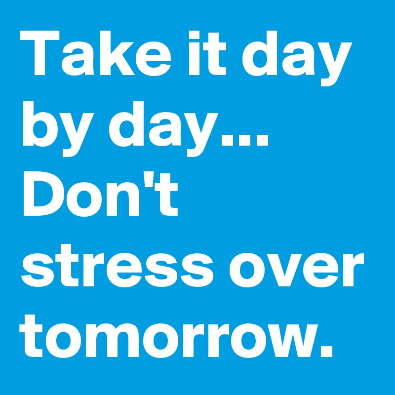 Take it day by day...
Don't stress over tomorrow.