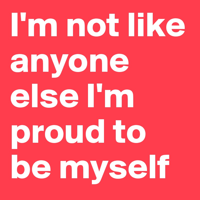 I'm not like anyone else I'm proud to be myself