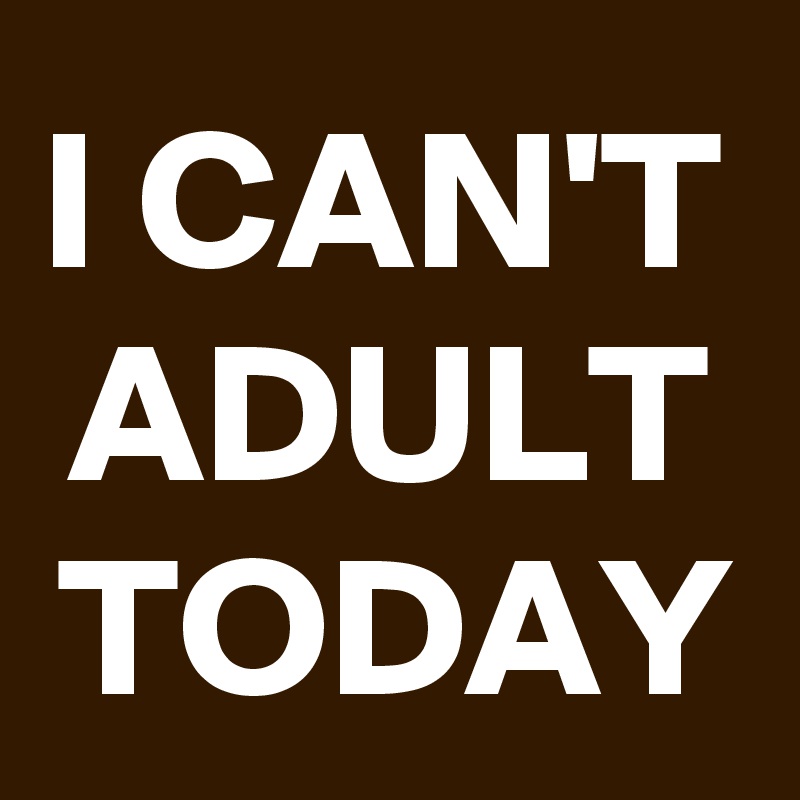 I CAN'T
ADULT
TODAY