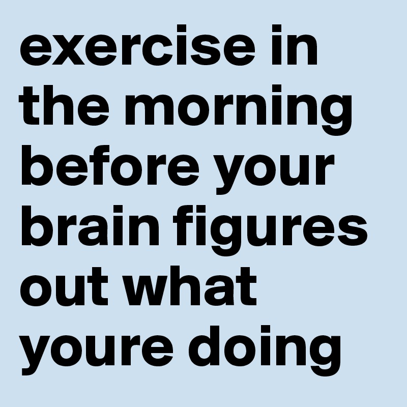 exercise in the morning before your brain figures out what youre doing 