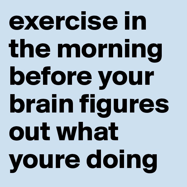 exercise in the morning before your brain figures out what youre doing 