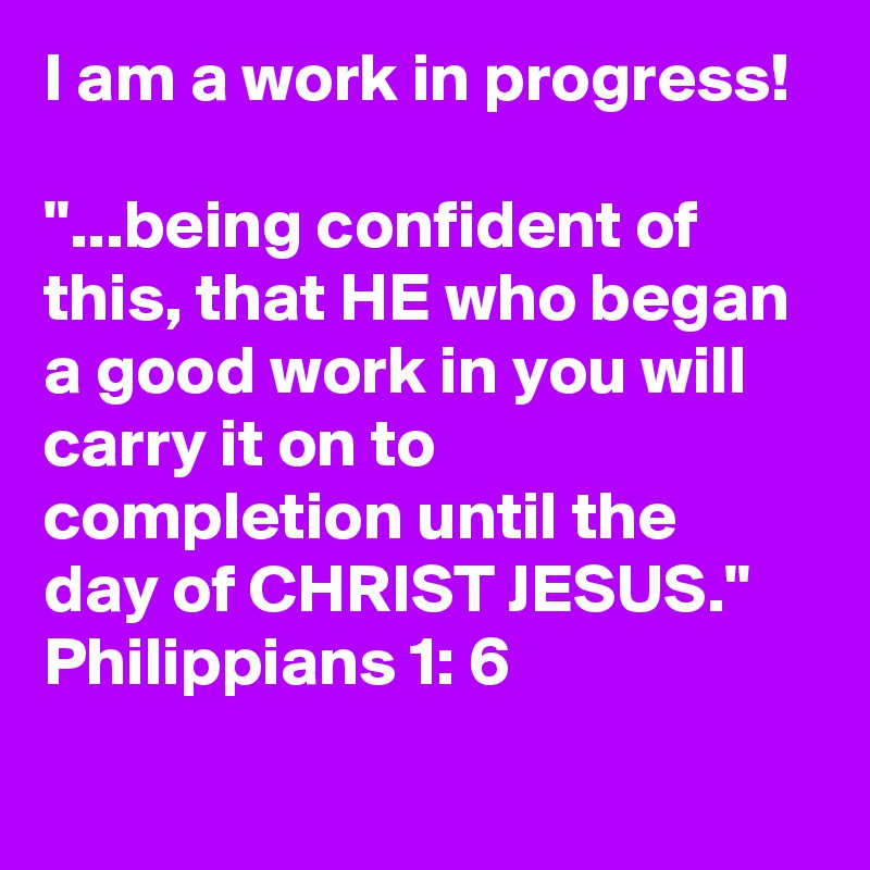 I am a work in progress!

"...being confident of this, that HE who began a good work in you will carry it on to completion until the day of CHRIST JESUS."
Philippians 1: 6
