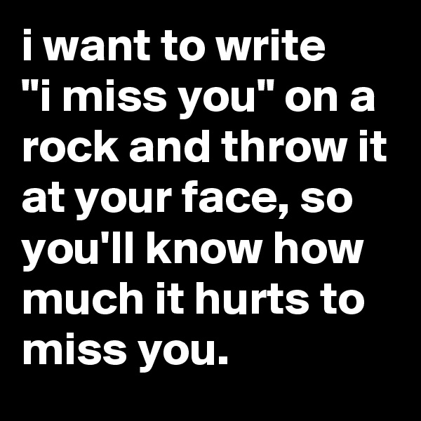 i want to write
"i miss you" on a rock and throw it at your face, so you'll know how much it hurts to miss you.