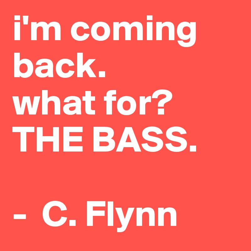 i'm coming back. 
what for?
THE BASS.

-  C. Flynn