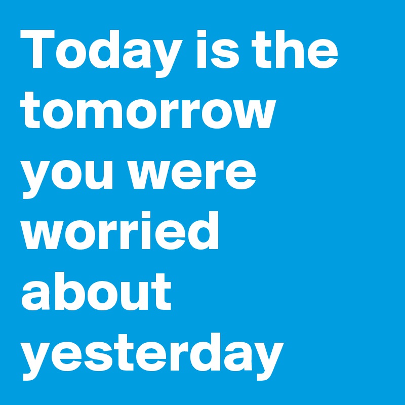 Today is the tomorrow you were worried about yesterday