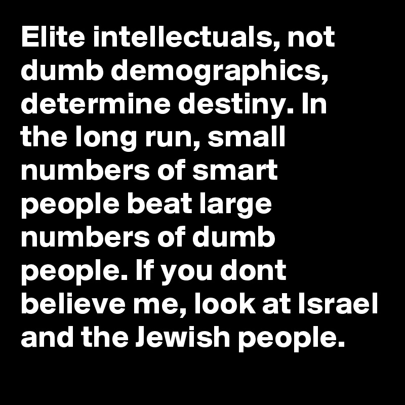 Elite intellectuals, not dumb demographics, determine destiny. In the long run, small numbers of smart people beat large numbers of dumb people. If you dont believe me, look at Israel and the Jewish people.