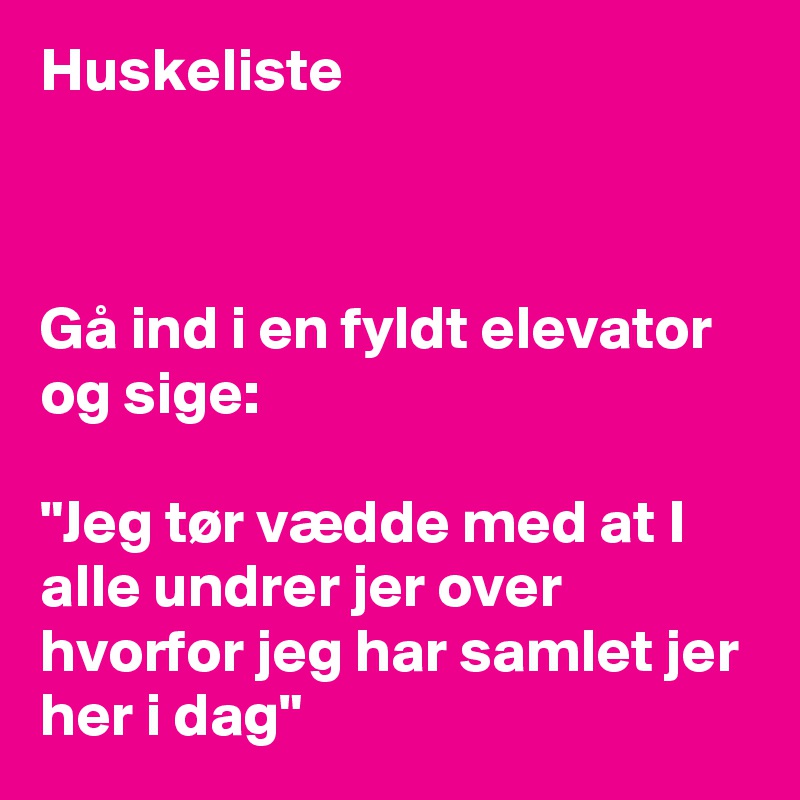 Huskeliste



Gå ind i en fyldt elevator og sige:

"Jeg tør vædde med at I alle undrer jer over hvorfor jeg har samlet jer her i dag"