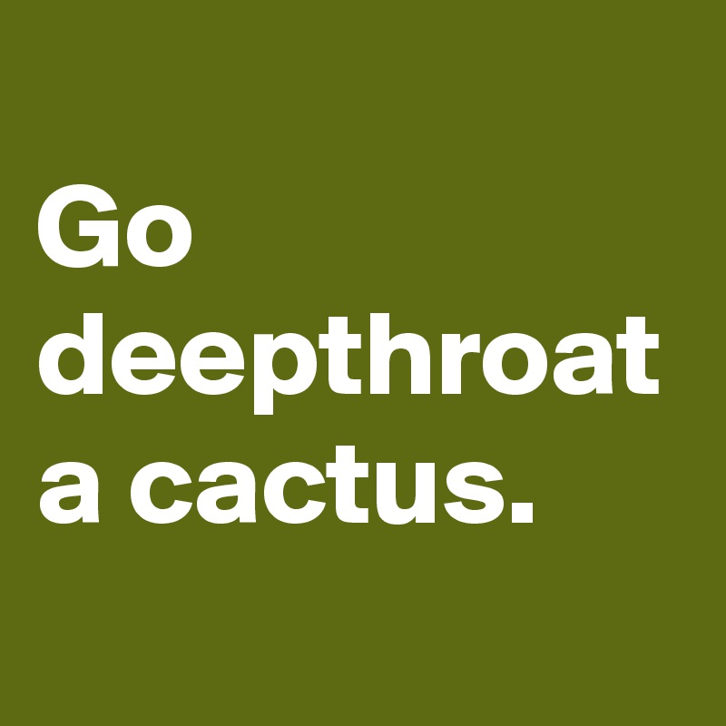
Go deepthroat a cactus.