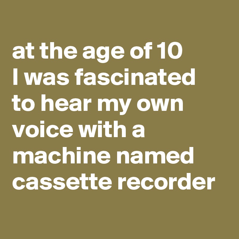 
at the age of 10 
I was fascinated to hear my own voice with a machine named cassette recorder