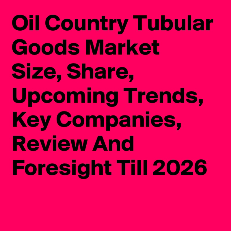 Oil Country Tubular Goods Market Size, Share, Upcoming Trends, Key Companies, Review And Foresight Till 2026
